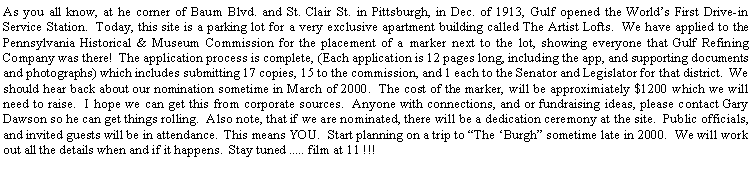 Text Box: As you all know, at he corner of Baum Blvd. and St. Clair St. in Pittsburgh, in Dec. of 1913, Gulf opened the Worlds First Drive-in Service Station.  Today, this site is a parking lot for a very exclusive apartment building called The Artist Lofts.  We have applied to the Pennsylvania Historical & Museum Commission for the placement of a marker next to the lot, showing everyone that Gulf Refining Company was there!  The application process is complete, (Each application is 12 pages long, including the app, and supporting documents and photographs) which includes submitting 17 copies, 15 to the commission, and 1 each to the Senator and Legislator for that district.  We should hear back about our nomination sometime in March of 2000.  The cost of the marker, will be approximiately $1200 which we will need to raise.  I hope we can get this from corporate sources.  Anyone with connections, and or fundraising ideas, please contact Gary Dawson so he can get things rolling.  Also note, that if we are nominated, there will be a dedication ceremony at the site.  Public officials, and invited guests will be in attendance.  This means YOU.  Start planning on a trip to The Burgh sometime late in 2000.  We will work out all the details when and if it happens.  Stay tuned ..... film at 11 !!!