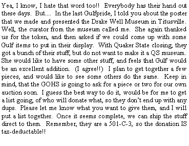 Text Box: Yea, I know, I hate that word too!!  Everybody has their hand out these days.  But....  In the last Gulfpride, I told you about the poster that we made and presented the Drake Well Museum in Titusville.  Well, the curator from the museum called me.  She again thanked us for the token, and then asked if we could come up with some Gulf items to put in their display.  With Quaker State closing, they got a bunch of their stuff, but do not want to make it a QS museum.  She would like to have some other stuff, and feels that Gulf would be an excellent addition.  (I agree!!)  I plan to get together a few pieces, and would like to see some others do the same.  Keep in mind, that the GOHS is going to ask for a piece or two for our own auction soon.  I guess the best way to do it, would be for me to get a list going, of who will donate what, so they dont end up with any dups.  Please let me know what you want to give them, and I will put a list together.  Once it seems complete, we can ship the stuff direct to them.  Remember, they are a 501-C-3, so the donation IS tax-deductable!!