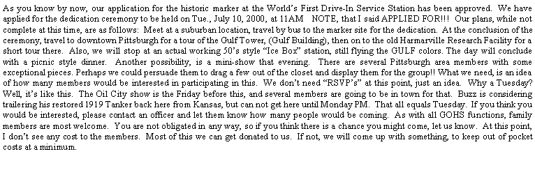 Text Box: As you know by now, our application for the historic marker at the Worlds First Drive-In Service Station has been approved.  We have applied for the dedication ceremony to be held on Tue., July 10, 2000, at 11AM   NOTE, that I said APPLIED FOR!!!  Our plans, while not complete at this time, are as follows:  Meet at a suburban location, travel by bus to the marker site for the dedication.  At the conclusion of the ceremony, travel to downtown Pittsburgh for a tour of the Gulf Tower, (Gulf Building), then on to the old Harmarville Research Facility for a short tour there.  Also, we will stop at an actual working 50s style Ice Box station, still flying the GULF colors. The day will conclude with a picnic style dinner.  Another possibility, is a mini-show that evening.  There are several Pittsburgh area members with some exceptional pieces. Perhaps we could persuade them to drag a few out of the closet and display them for the group!! What we need, is an idea of how many members would be interested in participating in this.  We dont need RSVPs at this point, just an idea.  Why a Tuesday?  Well, its like this.  The Oil City show is the Friday before this, and several members are going to be in town for that.  Buzz is considering trailering his restored 1919 Tanker back here from Kansas, but can not get here until Monday PM.  That all equals Tuesday.  If you think you would be interested, please contact an officer and let them know how many people would be coming.  As with all GOHS functions, family members are most welcome.  You are not obligated in any way, so if you think there is a chance you might come, let us know.  At this point, I dont see any cost to the members.  Most of this we can get donated to us.  If not, we will come up with something, to keep out of pocket costs at a minimum.