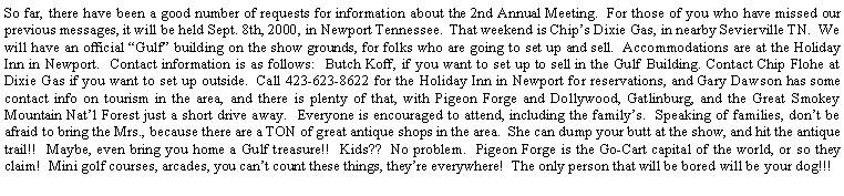 Text Box: So far, there have been a good number of requests for information about the 2nd Annual Meeting.  For those of you who have missed our previous messages, it will be held Sept. 8th, 2000, in Newport Tennessee.  That weekend is Chips Dixie Gas, in nearby Sevierville TN.  We will have an official Gulf building on the show grounds, for folks who are going to set up and sell.  Accommodations are at the Holiday Inn in Newport.  Contact information is as follows:  Butch Koff, if you want to set up to sell in the Gulf Building. Contact Chip Flohe at Dixie Gas if you want to set up outside.  Call 423-623-8622 for the Holiday Inn in Newport for reservations, and Gary Dawson has some contact info on tourism in the area, and there is plenty of that, with Pigeon Forge and Dollywood, Gatlinburg, and the Great Smokey Mountain Natl Forest just a short drive away.  Everyone is encouraged to attend, including the familys.  Speaking of families, dont be afraid to bring the Mrs., because there are a TON of great antique shops in the area.  She can dump your butt at the show, and hit the antique trail!!  Maybe, even bring you home a Gulf treasure!!  Kids??  No problem.  Pigeon Forge is the Go-Cart capital of the world, or so they claim!  Mini golf courses, arcades, you cant count these things, theyre everywhere!  The only person that will be bored will be your dog!!!