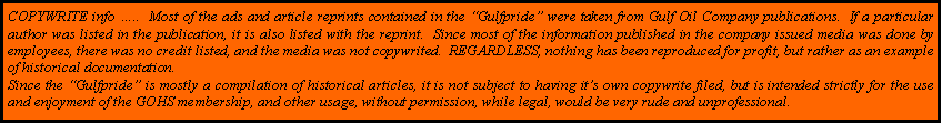 Text Box: COPYWRITE info ..  Most of the ads and article reprints contained in the Gulfpride were taken from Gulf Oil Company publications.  If a particular author was listed in the publication, it is also listed with the reprint.  Since most of the information published in the company issued media was done by employees, there was no credit listed, and the media was not copywrited.  REGARDLESS, nothing has been reproduced for profit, but rather as an example of historical documentation.Since the Gulfpride is mostly a compilation of historical articles, it is not subject to having its own copywrite filed, but is intended strictly for the use and enjoyment of the GOHS membership, and other usage, without permission, while legal, would be very rude and unprofessional.