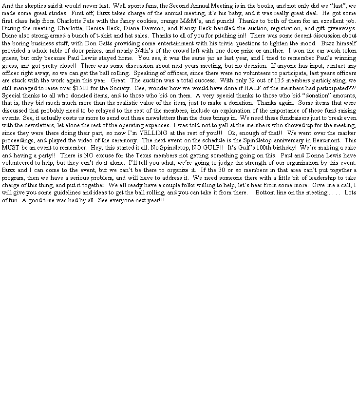 Text Box: And the skeptics said it would never last.  Well sports fans, the Second Annual Meeting is in the books, and not only did we last, we made some great strides.  First off, Buzz takes charge of the annual meeting, its his baby, and it was really great deal.  He got some first class help from Charlotte Pate with the fancy cookies, orange M&Ms, and punch!  Thanks to both of them for an excellent job.  During the meeting, Charlotte, Denise Beck, Diane Dawson, and Nancy Beck handled the auction, registration, and gift giveaways.  Diane also strong-armed a bunch of t-shirt and hat sales.  Thanks to all of you for pitching in!!  There was some decent discussion about the boring business stuff, with Don Gatts providing some entertainment with his trivia questions to lighten the mood.  Buzz himself provided a whole table of door prizes, and nearly 3/4ths of the crowd left with one door prize or another.  I won the car wash token guess, but only because Paul Lewis stayed home.  You see, it was the same jar as last year, and I tried to remember Pauls winning guess, and got pretty close!!  There was some discussion about next years meeting, but no decision.  If anyone has input, contact any officer right away, so we can get the ball rolling.  Speaking of officers, since there were no volunteers to participate, last years officers are stuck with the work again this year.  Great.  The auction was a total success.  With only 32 out of 135 members participating, we still managed to raise over $1500 for the Society.  Gee, wonder how we would have done if HALF of the members had participated???  Special thanks to all who donated items, and to those who bid on them.  A very special thanks to those who bid donation amounts, that is, they bid much much more than the realistic value of the item, just to make a donation.  Thanks again.  Some items that were discussed that probably need to be relayed to the rest of the members, include an explanation of the importance of these fund raising events.  See, it actually costs us more to send out these newsletters than the dues brings in.  We need these fundraisers just to break even with the newsletters, let alone the rest of the operating expenses.  I was told not to yell at the members who showed up for the meeting, since they were there doing their part, so now Im YELLING at the rest of you!!!  Ok, enough of that!!  We went over the marker proceedings, and played the video of the ceremony.  The next event on the schedule is the Spindletop anniversary in Beaumont.  This MUST be an event to remember.  Hey, this started it all. No Spindletop, NO GULF!!  Its Gulfs 100th birthday!  Were making a cake and having a party!!  There is NO excuse for the Texas members not getting something going on this.  Paul and Donna Lewis have volunteered to help, but they cant do it alone.  Ill tell you what, were going to judge the strength of our organization by this event.  Buzz and I can come to the event, but we cant be there to organize it.  If the 30 or so members in that area cant put together a program, then we have a serious problem, and will have to address it.  We need someone there with a little bit of leadership to take charge of this thing, and put it together.  We all ready have a couple folks willing to help, lets hear from some more.  Give me a call, I will give you some guidelines and ideas to get the ball rolling, and you can take it from there.    Bottom line on the meeting . . . .  Lots of fun.  A good time was had by all.  See everyone next year!!!