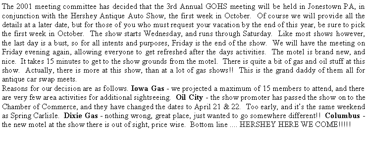 Text Box: The 2001 meeting committee has decided that the 3rd Annual GOHS meeting will be held in Jonestown PA, in conjunction with the Hershey Antique Auto Show, the first week in October.  Of course we will provide all the details at a later date, but for those of you who must request your vacation by the end of this year, be sure to pick the first week in October.  The show starts Wednesday, and runs through Saturday.  Like most shows however, the last day is a bust, so for all intents and purposes, Friday is the end of the show.  We will have the meeting on Friday evening again, allowing everyone to get refreshed after the days activities.  The motel is brand new, and nice.  It takes 15 minutes to get to the show grounds from the motel.  There is quite a bit of gas and oil stuff at this show.  Actually, there is more at this show, than at a lot of gas shows!!  This is the grand daddy of them all for antique car swap meets.Reasons for our decision are as follows. Iowa Gas - we projected a maximum of 15 members to attend, and there are very few area activities for additional sightseeing.  Oil City - the show promoter has passed the show on to the Chamber of Commerce, and they have changed the dates to April 21 & 22.  Too early, and its the same weekend as Spring Carlisle.  Dixie Gas - nothing wrong, great place, just wanted to go somewhere different!!  Columbus - the new motel at the show there is out of sight, price wise.  Bottom line .... HERSHEY HERE WE COME!!!!!