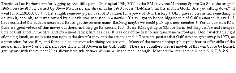 Text Box: Thanks to Lee Herbermann for digging up this little gem.  On August 19th, 2000 at the RM Auctions Monterey Sports Car Sale, the original 1969 Porsche 917-K, owned by Steve McQueen, and driven in his 1970 movie LeMans, hit the auction block.  Are you sitting down?  It went for $1,320,000.00 !!  Thats right, somebody paid over $1.3 million for a piece of Gulf History!!  Oh, I guess Porsche had something to do with it, and, ok, so it was owned by a movie star and used in a movie.  Its still got to be the biggest sale of Gulf memorabilia ever!!  I have contacted the auction house in effort to get the owners name, thinking maybe we could pick up a new member!!  For us common folk, there are great videos of this movie out there, and they go for around $20.  Some folks get up to $35 for them, but they can be had cheaper.  Lots of Gulf shots in the film, and its a great racing film besides.  It was one of the first to use quality in-car footage.  Dont watch this right after a big lunch, cause it puts you right in the drivers seat, and the action is real!!  There are posters that Gulf stations gave away in 1970, as a promotion for the film, and there is also a poster advertising the posters!!  Many of the movie photograph supply houses offer stills of the movie, and I have 5 or 6 different color shots of McQueen in his Gulf outfit.  There are countless diecast models of this car, but to be honest, getting one with the number 20 as shown here, which was his number in the race, is tough.  Most are the later cars, numbers 5, 6, 7, 8 & 9.  