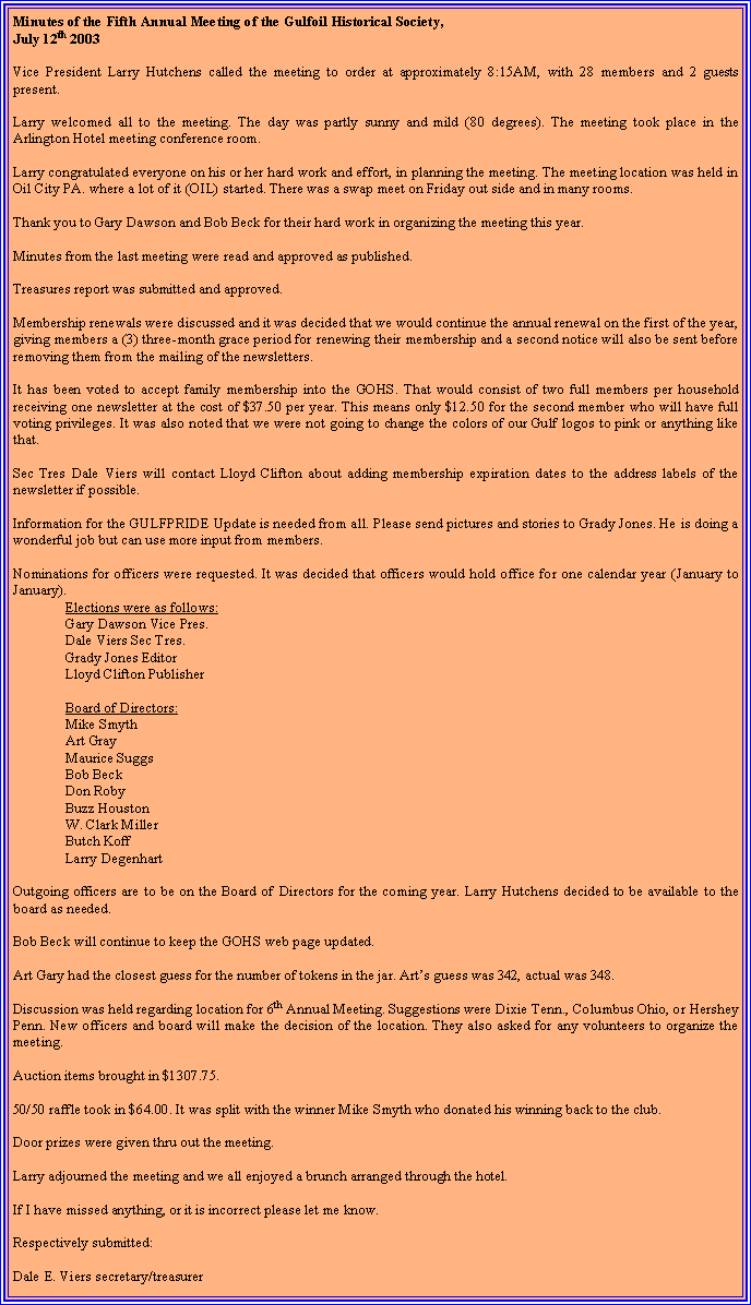 Text Box: Minutes of the Fifth Annual Meeting of the Gulfoil Historical Society,July 12th 2003Vice President Larry Hutchens called the meeting to order at approximately 8:15AM, with 28 members and 2 guests present.Larry welcomed all to the meeting. The day was partly sunny and mild (80 degrees). The meeting took place in the Arlington Hotel meeting conference room.Larry congratulated everyone on his or her hard work and effort, in planning the meeting. The meeting location was held in Oil City PA. where a lot of it (OIL) started. There was a swap meet on Friday out side and in many rooms.Thank you to Gary Dawson and Bob Beck for their hard work in organizing the meeting this year.Minutes from the last meeting were read and approved as published.Treasures report was submitted and approved.Membership renewals were discussed and it was decided that we would continue the annual renewal on the first of the year, giving members a (3) three-month grace period for renewing their membership and a second notice will also be sent before removing them from the mailing of the newsletters.It has been voted to accept family membership into the GOHS. That would consist of two full members per household receiving one newsletter at the cost of $37.50 per year. This means only $12.50 for the second member who will have full voting privileges. It was also noted that we were not going to change the colors of our Gulf logos to pink or anything like that.Sec Tres Dale Viers will contact Lloyd Clifton about adding membership expiration dates to the address labels of the newsletter if possible.Information for the GULFPRIDE Update is needed from all. Please send pictures and stories to Grady Jones. He is doing a wonderful job but can use more input from members.Nominations for officers were requested. It was decided that officers would hold office for one calendar year (January to January).Elections were as follows:Gary Dawson Vice Pres.Dale Viers Sec Tres.Grady Jones EditorLloyd Clifton PublisherBoard of Directors:Mike SmythArt GrayMaurice SuggsBob BeckDon RobyBuzz HoustonW. Clark MillerButch KoffLarry DegenhartOutgoing officers are to be on the Board of Directors for the coming year. Larry Hutchens decided to be available to the board as needed.Bob Beck will continue to keep the GOHS web page updated.Art Gary had the closest guess for the number of tokens in the jar. Arts guess was 342, actual was 348.Discussion was held regarding location for 6th Annual Meeting. Suggestions were Dixie Tenn., Columbus Ohio, or Hershey Penn. New officers and board will make the decision of the location. They also asked for any volunteers to organize the meeting.Auction items brought in $1307.75.50/50 raffle took in $64.00. It was split with the winner Mike Smyth who donated his winning back to the club.Door prizes were given thru out the meeting.Larry adjourned the meeting and we all enjoyed a brunch arranged through the hotel.If I have missed anything, or it is incorrect please let me know.Respectively submitted:Dale E. Viers secretary/treasurer