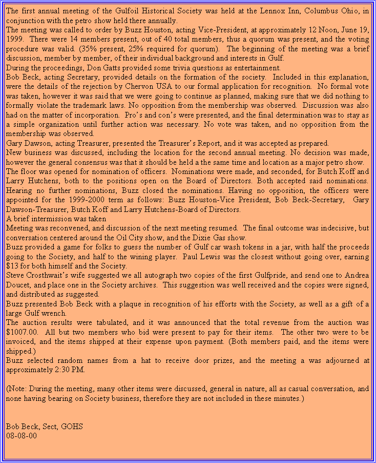 Text Box: The first annual meeting of the Gulfoil Historical Society was held at the Lennox Inn, Columbus Ohio, in conjunction with the petro show held there annually.The meeting was called to order by Buzz Houston, acting Vice-President, at approximately 12 Noon, June 19, 1999.  There were 14 members present, out of 40 total members, thus a quorum was present, and the voting procedure was valid. (35% present, 25% required for quorum).  The beginning of the meeting was a brief discussion, member by member, of their individual background and interests in Gulf.During the proceedings, Don Gatts provided some trivia questions as entertainment.Bob Beck, acting Secretary, provided details on the formation of the society.  Included in this explanation, were the details of the rejection by Chervon USA to our formal application for recognition.  No formal vote was taken, however it was said that we were going to continue as planned, making sure that we did nothing to formally violate the trademark laws. No opposition from the membership was observed.  Discussion was also had on the matter of incorporation.  Pros and cons were presented, and the final determination was to stay as a simple organization until further action was necessary. No vote was taken, and no opposition from the membership was observed.Gary Dawson, acting Treasurer, presented the Treasurers Report, and it was accepted as prepared.New business was discussed, including the location for the second annual meeting. No decision was made, however the general consensus was that it should be held a the same time and location as a major petro show.  The floor was opened for nomination of officers.  Nominations were made, and seconded, for Butch Koff and Larry Hutchens, both to the positions open on the Board of Directors. Both accepted said nominations.  Hearing no further nominations, Buzz closed the nominations. Having no opposition, the officers were appointed for the 1999-2000 term as follows: Buzz Houston-Vice President, Bob Beck-Secretary,  Gary Dawson-Treasurer, Butch Koff and Larry Hutchens-Board of Directors. A brief intermission was takenMeeting was reconvened, and discussion of the next meeting resumed.  The final outcome was indecisive, but conversation centered around the Oil City show, and the Dixie Gas show.Buzz provided a game for folks to guess the number of Gulf car wash tokens in a jar, with half the proceeds going to the Society, and half to the wining player.  Paul Lewis was the closest without going over, earning $13 for both himself and the Society.Steve Crosthwaits wife suggested we all autograph two copies of the first Gulfpride, and send one to Andrea Doucet, and place one in the Society archives.  This suggestion was well received and the copies were signed, and distributed as suggested.Buzz presented Bob Beck with a plaque in recognition of his efforts with the Society, as well as a gift of a large Gulf wrench.The auction results were tabulated, and it was announced that the total revenue from the auction was $1007.00.  All but two members who bid were present to pay for their items.  The other two were to be invoiced, and the items shipped at their expense upon payment. (Both members paid, and the items were shipped.)Buzz selected random names from a hat to receive door prizes, and the meeting a was adjourned at approximately 2:30 PM.(Note: During the meeting, many other items were discussed, general in nature, all as casual conversation, and none having bearing on Society business, therefore they are not included in these minutes.)Bob Beck, Sect, GOHS 08-08-00